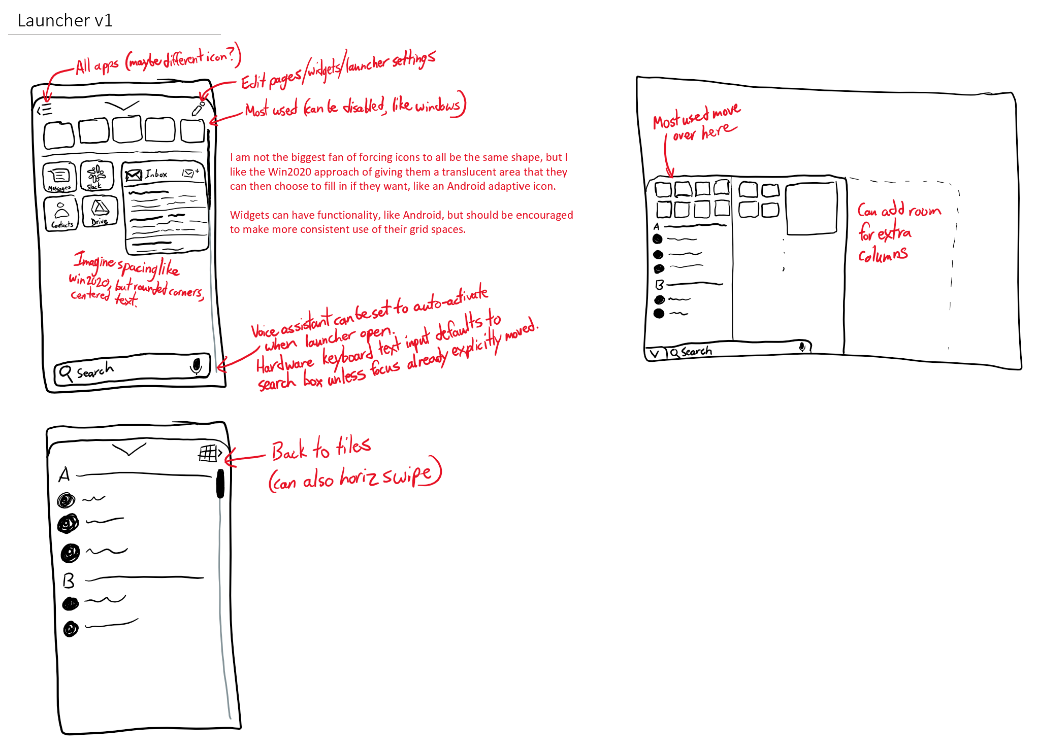 A sketch titled, Launcher v1.  The launcher has tiles like Windows 10, but rounded.  Widgets are fit to the same grid and have the same rounded corners.  A button at the top-left or a swipe opens the list of all apps.  An edit button is at the top-right.  A search box with a microphone icon is at the bottom.  The voice assistant can be set to auto-activate when the launcher is opened, and hardware keyboard input defaults to typing into the search box unless the focus was already explicitly moved.  I am not the biggest fan of forcing icons to all be the same shape, but I like the 2020 Windows approach of giving them a translucent area that they can then fill in if they want with an adaptive icon background.