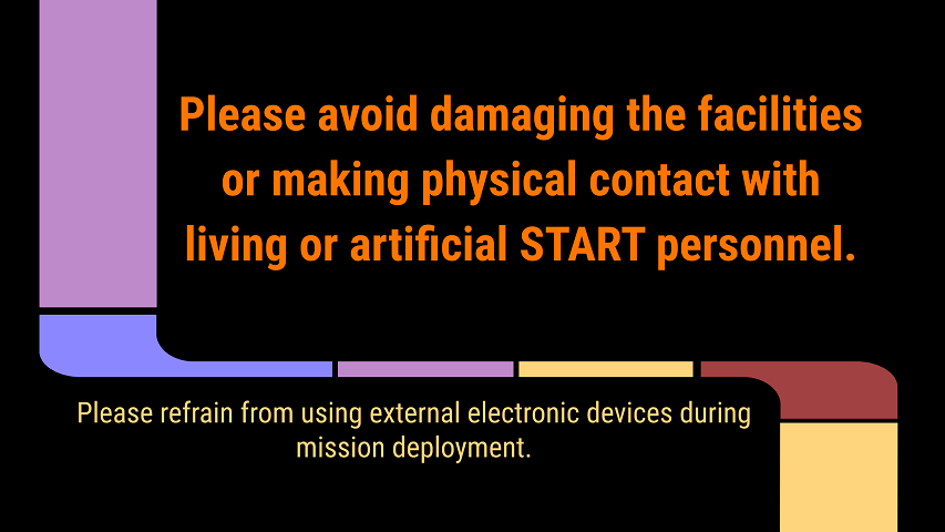 A slide says, Please avoid damaging the facilities or making physical contact with living or artificial START personnel.  Please refrain from using external electronic devices during mission deployment.